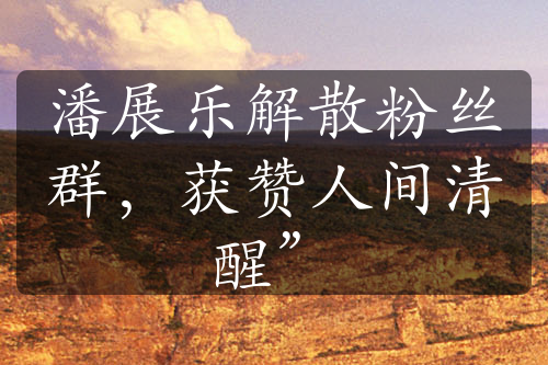 潘展樂(lè)解散粉絲群，獲贊人間清醒”