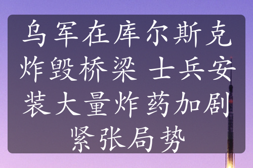 烏軍在庫爾斯克炸毀橋梁 士兵安裝大量炸藥加劇緊張局勢(shì)