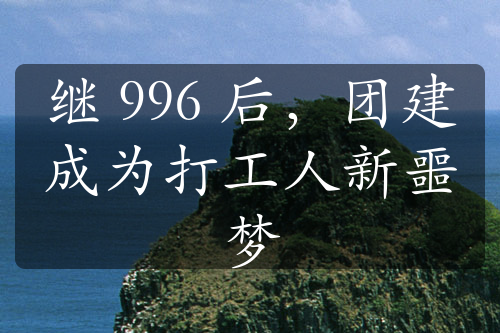 繼 996 后，團(tuán)建成為打工人新噩夢(mèng)