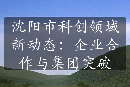 沈陽市科創(chuàng)領域新動態(tài)：企業(yè)合作與集團突破