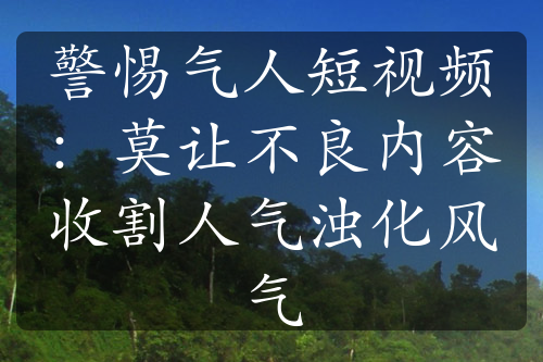 警惕氣人短視頻：莫讓不良內(nèi)容收割人氣濁化風氣