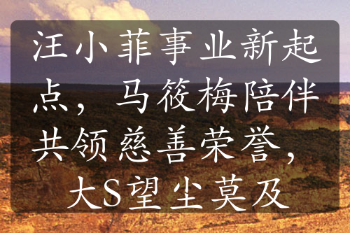 汪小菲事業(yè)新起點(diǎn)，馬筱梅陪伴共領(lǐng)慈善榮譽(yù)，大S望塵莫及