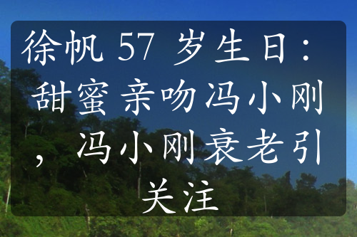 徐帆 57 歲生日：甜蜜親吻馮小剛，馮小剛衰老引關(guān)注